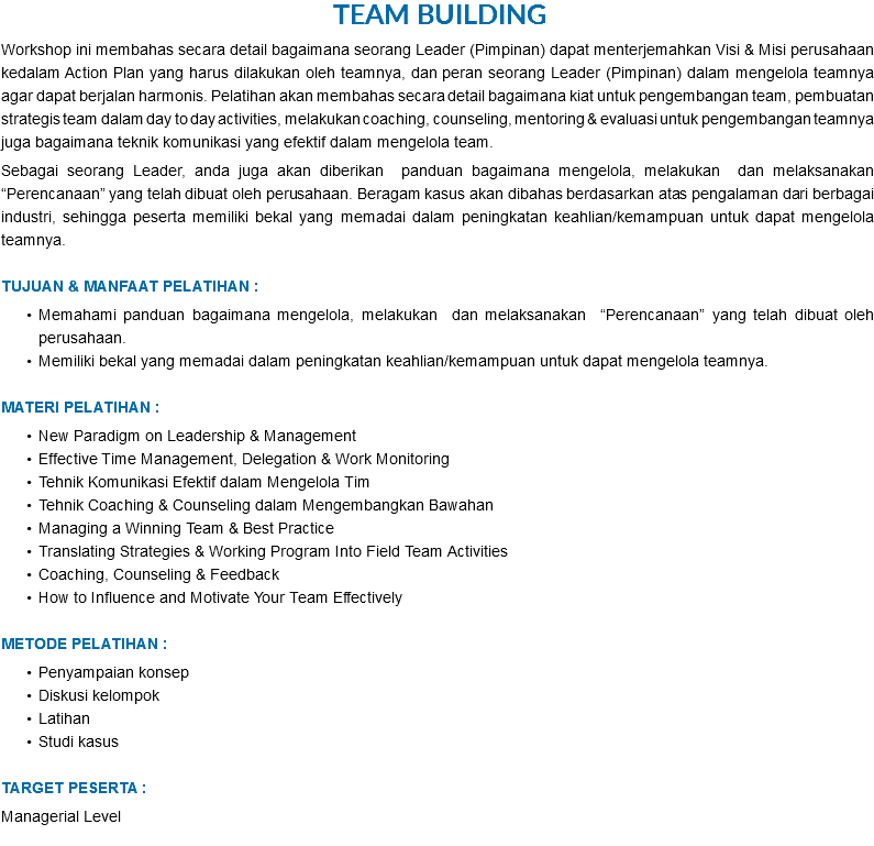 &nbsp;Team Building Workshop ini membahas secara detail bagaimana seorang Leader (Pimpinan) dapat menterjemahkan Visi & Misi perusahaan kedalam Action Plan yang harus dilakukan oleh teamnya, dan peran seorang Leader (Pimpinan) dalam mengelola teamnya agar dapat berjalan harmonis. Pelatihan akan membahas secara detail bagaimana kiat untuk pengembangan team, pembuatan strategis team dalam day to day activities, melakukan coaching, counseling, mentoring & evaluasi untuk pengembangan teamnya juga bagaimana teknik komunikasi yang efektif dalam mengelola team. Sebagai seorang Leader, anda juga akan diberikan panduan bagaimana mengelola, melakukan dan melaksanakan “Perencanaan” yang telah dibuat oleh perusahaan. Beragam kasus akan dibahas berdasarkan atas pengalaman dari berbagai industri, sehingga peserta memiliki bekal yang memadai dalam peningkatan keahlian/kemampuan untuk dapat mengelola teamnya. TUJUAN & MANFAAT PELATIHAN : Memahami panduan bagaimana mengelola, melakukan dan melaksanakan “Perencanaan” yang telah dibuat oleh perusahaan. Memiliki bekal yang memadai dalam peningkatan keahlian/kemampuan untuk dapat mengelola teamnya. MATERI PELATIHAN : New Paradigm on Leadership & Management Effective Time Management, Delegation & Work Monitoring Tehnik Komunikasi Efektif dalam Mengelola Tim Tehnik Coaching & Counseling dalam Mengembangkan Bawahan Managing a Winning Team & Best Practice Translating Strategies & Working Program Into Field Team Activities Coaching, Counseling & Feedback How to Influence and Motivate Your Team Effectively METODE PELATIHAN : Penyampaian konsep Diskusi kelompok Latihan Studi kasus TARGET PESERTA : Managerial Level