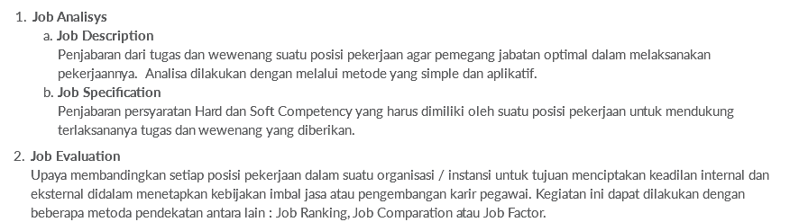 Job Analisys  a. Job Description  Penjabaran dari tugas dan wewenang suatu posisi pekerjaan agar pemegang jabatan optimal dalam melaksanakan   pekerjaannya. Analisa dilakukan dengan melalui metode yang simple dan aplikatif.  b. Job Specification  Penjabaran persyaratan Hard dan Soft Competency yang harus dimiliki oleh suatu posisi pekerjaan untuk mendukung   terlaksananya tugas dan wewenang yang diberikan. Job Evaluation Upaya membandingkan setiap posisi pekerjaan dalam suatu organisasi / instansi untuk tujuan menciptakan keadilan internal dan eksternal didalam menetapkan kebijakan imbal jasa atau pengembangan karir pegawai. Kegiatan ini dapat dilakukan dengan beberapa metoda pendekatan antara lain : Job Ranking, Job Comparation atau Job Factor.